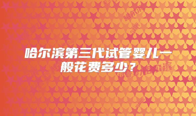 哈尔滨第三代试管婴儿一般花费多少？