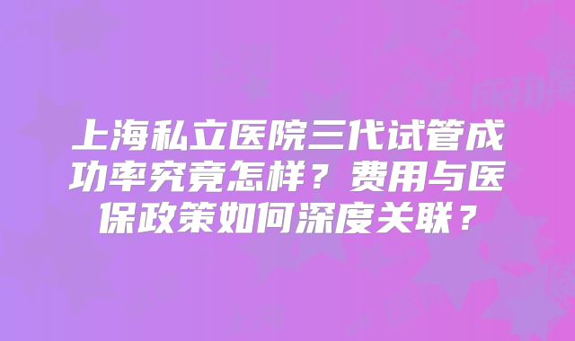 上海私立医院三代试管成功率究竟怎样?费用与医保政策如何深度关联?
