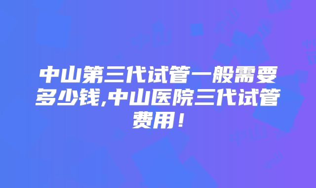 中山第三代试管一般需要多少钱,中山医院三代试管费用！