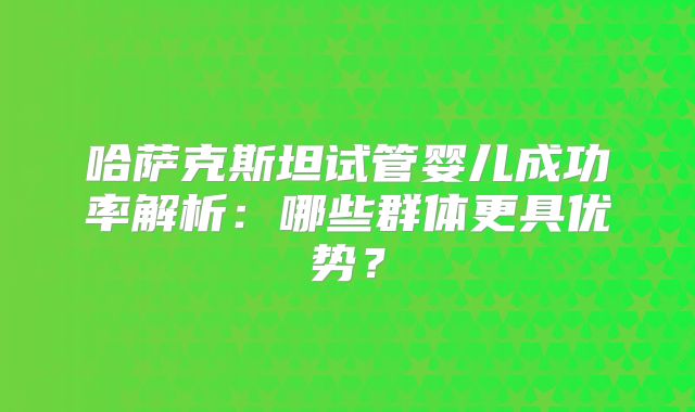 哈萨克斯坦试管婴儿成功率解析：哪些群体更具优势？