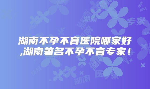 湖南不孕不育医院哪家好,湖南著名不孕不育专家！
