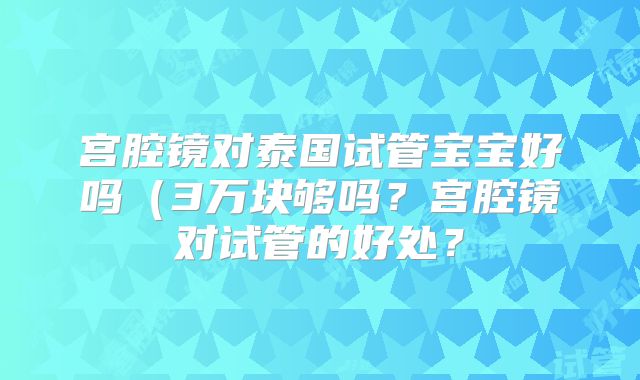 宫腔镜对泰国试管宝宝好吗（3万块够吗？宫腔镜对试管的好处？