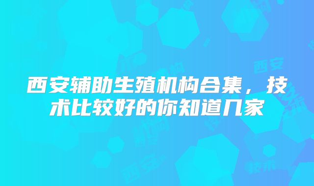 西安辅助生殖机构合集,技术比较好的你知道几家