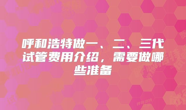 呼和浩特做一、二、三代试管费用介绍，需要做哪些准备