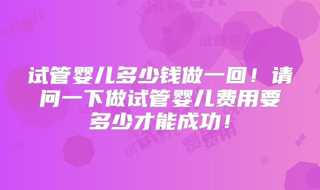 试管婴儿多少钱做一回！请问一下做试管婴儿费用要多少才能成功！