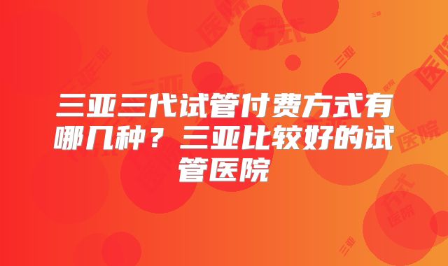 三亚三代试管付费方式有哪几种？三亚比较好的试管医院