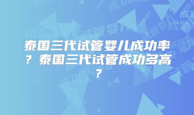 泰国三代试管婴儿成功率？泰国三代试管成功多高？