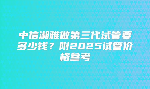 中信湘雅做第三代试管要多少钱？附2025试管价格参考
