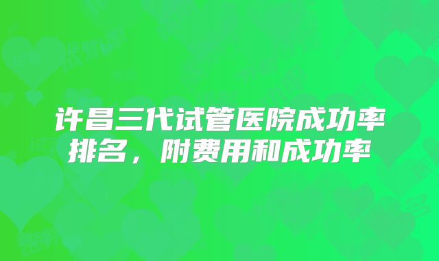 许昌三代试管医院成功率排名，附费用和成功率