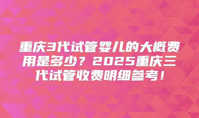 重庆3代试管婴儿的大概费用是多少？2025重庆三代试管收费明细参考！