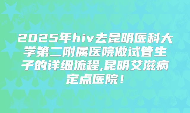 2025年hiv去昆明医科大学第二附属医院做试管生子的详细流程,昆明艾滋病定点医院!