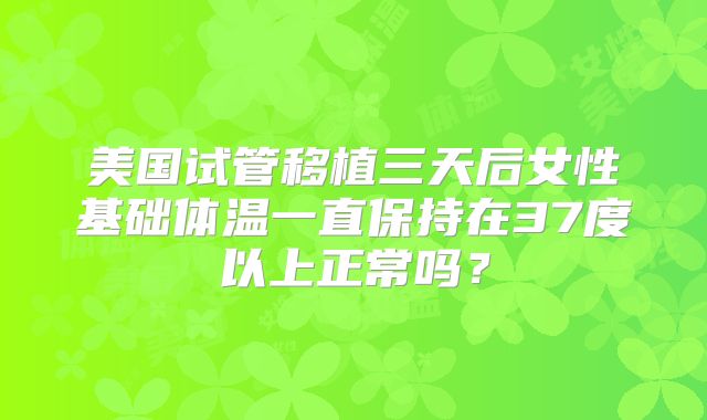 美国试管移植三天后女性基础体温一直保持在37度以上正常吗?