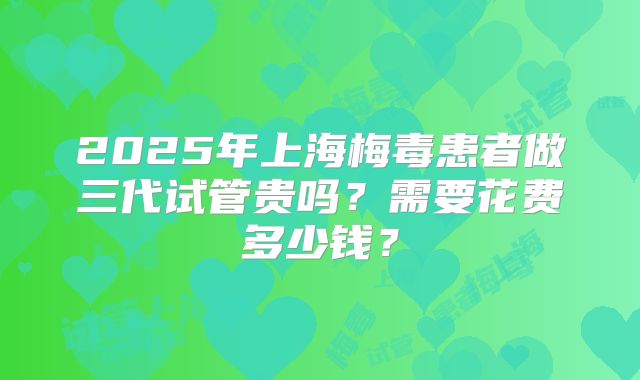2025年上海梅毒患者做三代试管贵吗？需要花费多少钱？