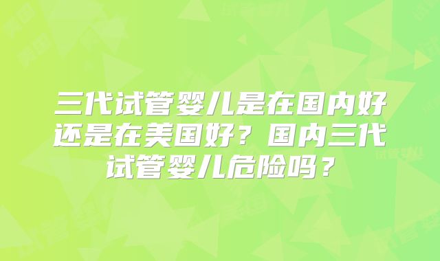 三代试管婴儿是在国内好还是在美国好？国内三代试管婴儿危险吗？