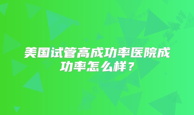 美国试管高成功率医院成功率怎么样？