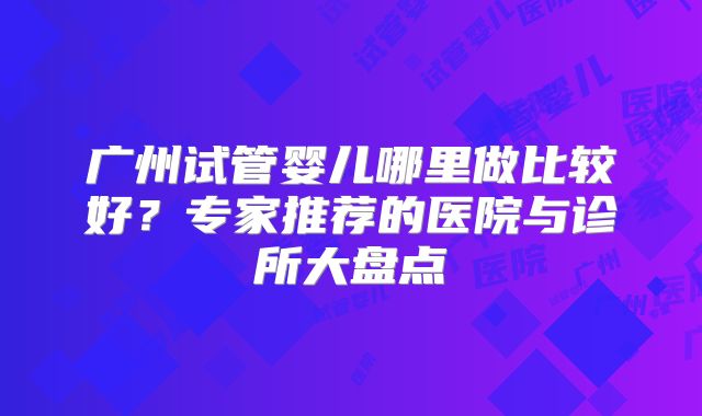 广州试管婴儿哪里做比较好？专家推荐的医院与诊所大盘点