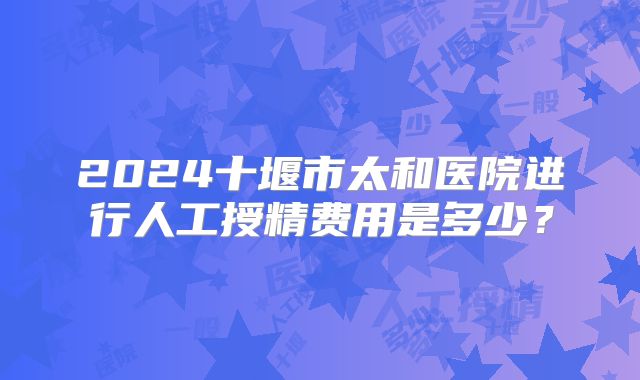 2024十堰市太和医院进行人工授精费用是多少？