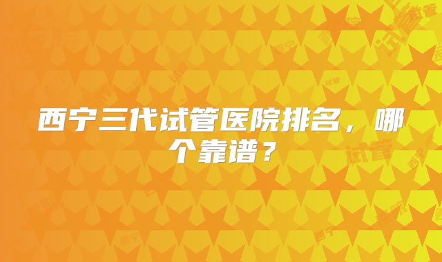 西宁三代试管医院排名,哪个靠谱?