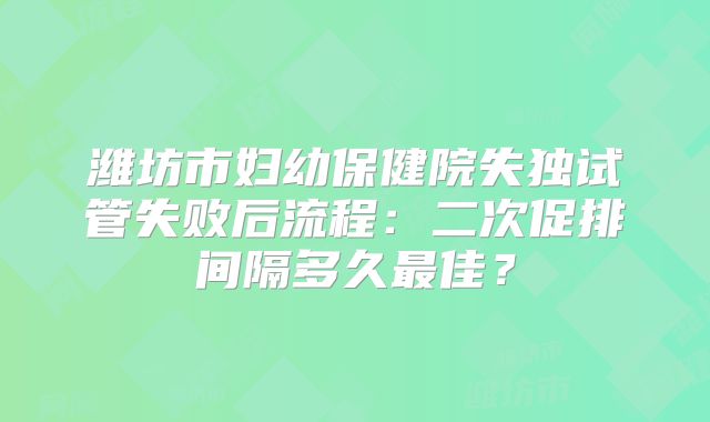 潍坊市妇幼保健院失独试管失败后流程：二次促排间隔多久最佳？