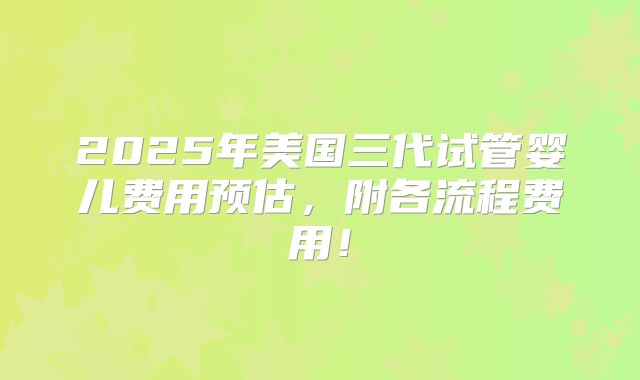 2025年美国三代试管婴儿费用预估，附各流程费用！
