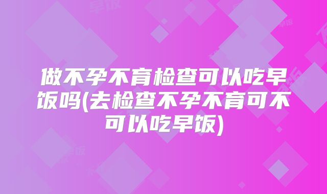 做不孕不育检查可以吃早饭吗(去检查不孕不育可不可以吃早饭)