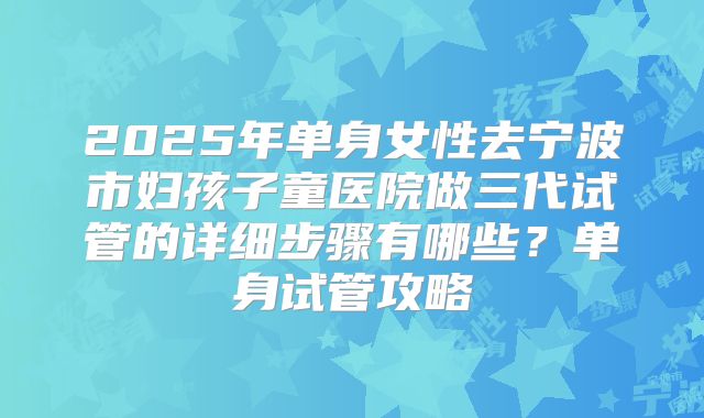 2025年单身女性去宁波市妇孩子童医院做三代试管的详细步骤有哪些?单身试管攻略