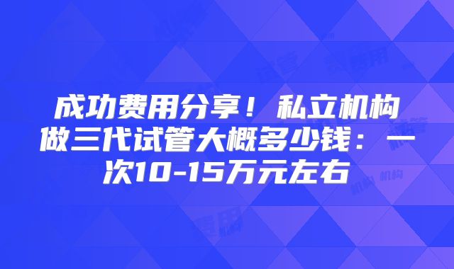 成功费用分享！私立机构做三代试管大概多少钱：一次10-15万元左右
