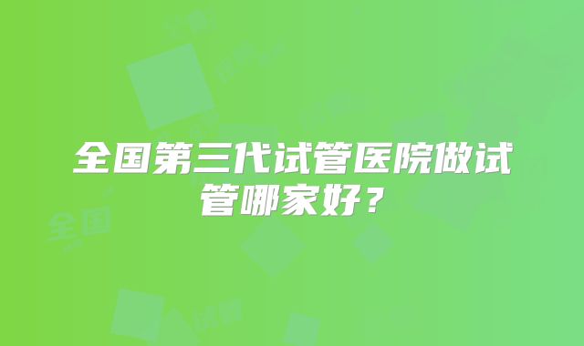 全国第三代试管医院做试管哪家好？