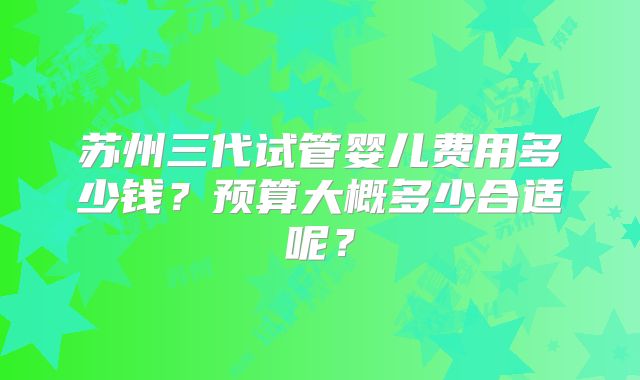 苏州三代试管婴儿费用多少钱？预算大概多少合适呢？