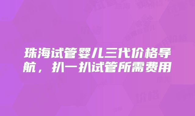 珠海试管婴儿三代价格导航，扒一扒试管所需费用