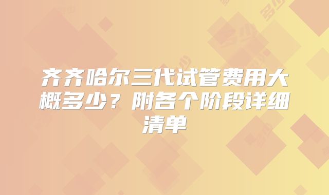 齐齐哈尔三代试管费用大概多少？附各个阶段详细清单