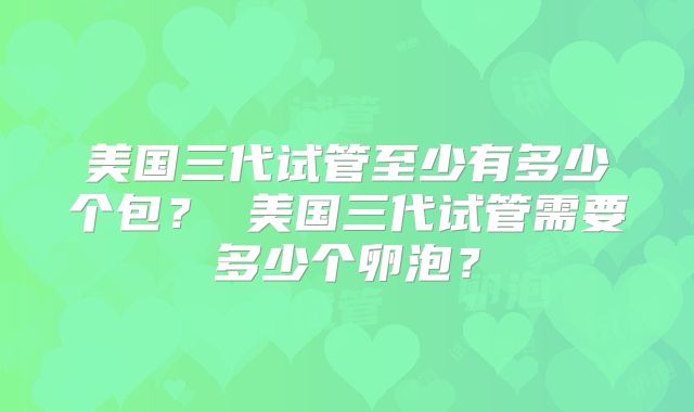 美国三代试管至少有多少个包？ 美国三代试管需要多少个卵泡？