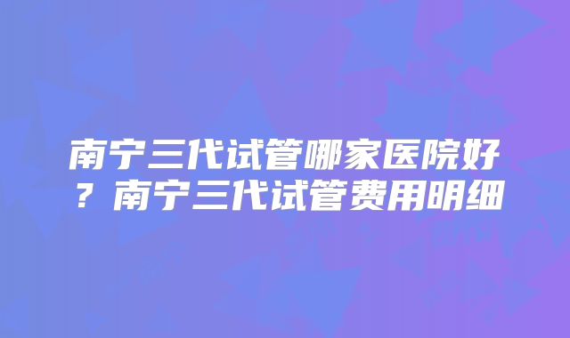 南宁三代试管哪家医院好?南宁三代试管费用明细