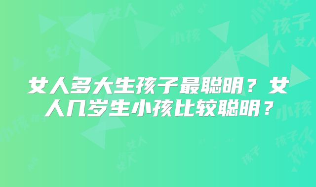 女人多大生孩子最聪明？女人几岁生小孩比较聪明？