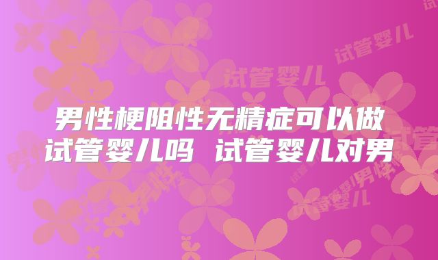 男性梗阻性无精症可以做试管婴儿吗 试管婴儿对男