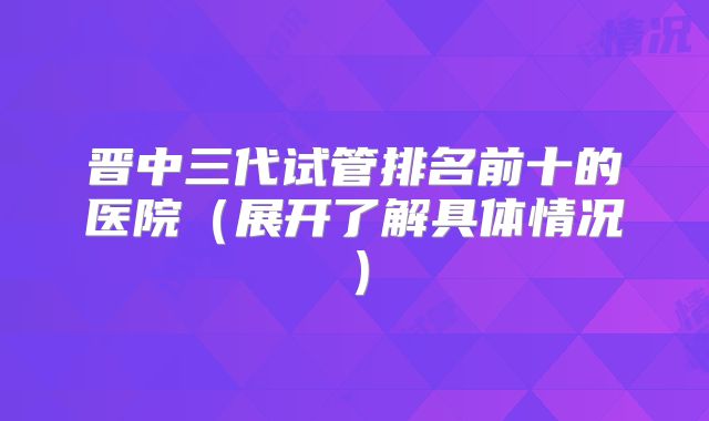 晋中三代试管排名前十的医院（展开了解具体情况）