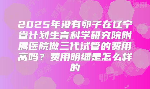 2025年没有卵子在辽宁省计划生育科学研究院附属医院做三代试管的费用高吗？费用明细是怎么样的