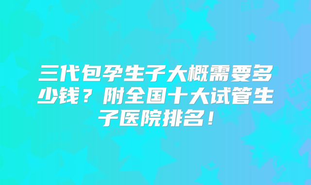 三代包孕生子大概需要多少钱？附全国十大试管生子医院排名！