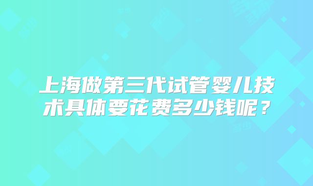 上海做第三代试管婴儿技术具体要花费多少钱呢？