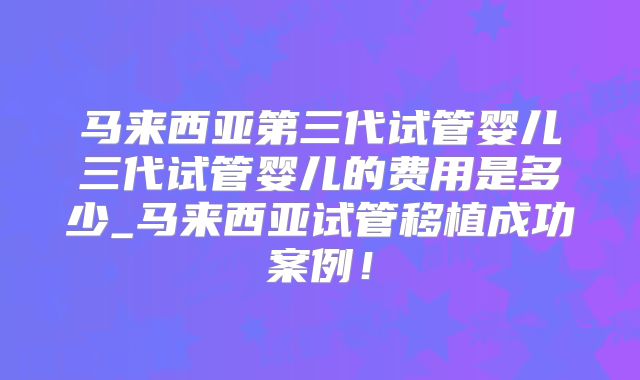 马来西亚第三代试管婴儿三代试管婴儿的费用是多少_马来西亚试管移植成功案例！