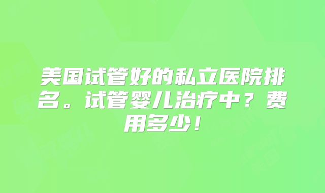 美国试管好的私立医院排名。试管婴儿治疗中？费用多少！