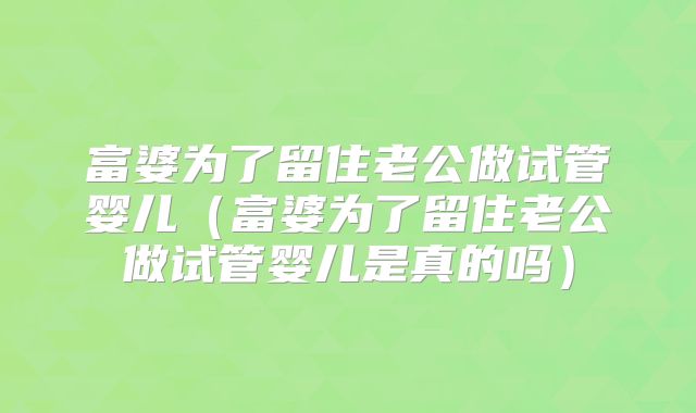 富婆为了留住老公做试管婴儿(富婆为了留住老公做试管婴儿是真的吗)