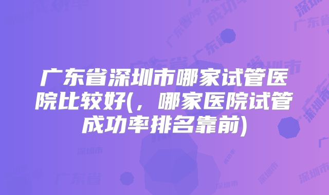 广东省深圳市哪家试管医院比较好(,哪家医院试管成功率排名靠前)