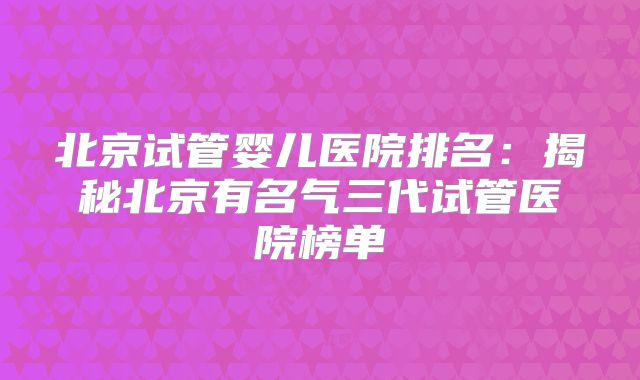 北京试管婴儿医院排名：揭秘北京有名气三代试管医院榜单