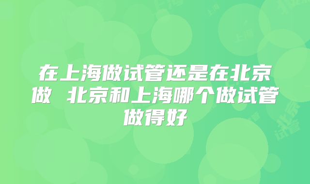 在上海做试管还是在北京做 北京和上海哪个做试管做得好