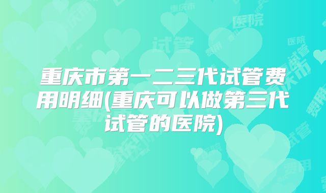 重庆市第一二三代试管费用明细(重庆可以做第三代试管的医院)