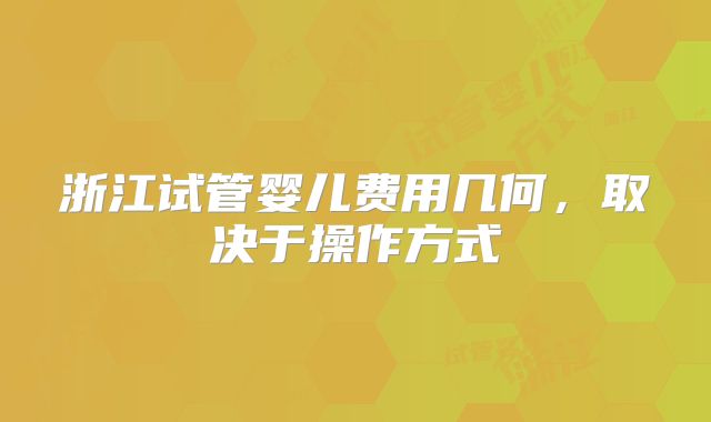 浙江试管婴儿费用几何，取决于操作方式