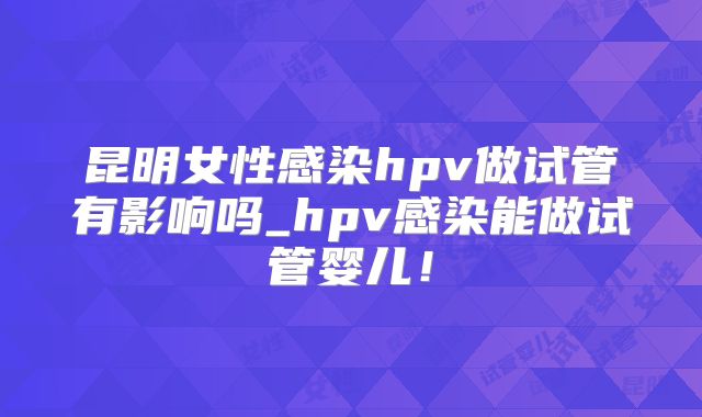 昆明女性感染hpv做试管有影响吗_hpv感染能做试管婴儿！