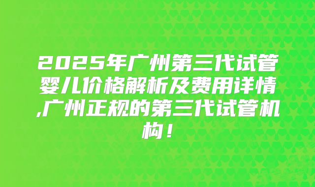 2025年广州第三代试管婴儿价格解析及费用详情,广州正规的第三代试管机构！