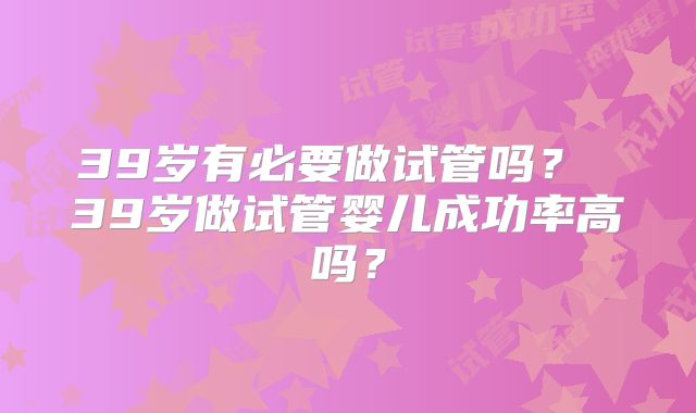 39岁有必要做试管吗？ 39岁做试管婴儿成功率高吗？